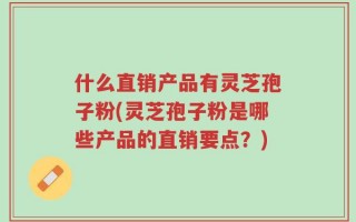 什么直销产品有灵芝孢子粉(灵芝孢子粉是哪些产品的直销要点？)