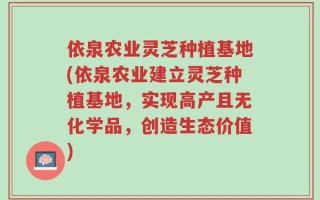 依泉农业灵芝种植基地(依泉农业建立灵芝种植基地，实现高产且无化学品，创造生态价值)