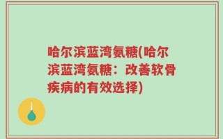 哈尔滨蓝湾氨糖(哈尔滨蓝湾氨糖：改善软骨疾病的有效选择)