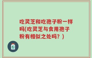 吃灵芝和吃孢子粉一样吗(吃灵芝与食用孢子粉有相似之处吗？)
