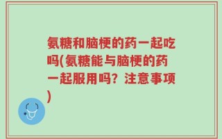 氨糖和脑梗的药一起吃吗(氨糖能与脑梗的药一起服用吗？注意事项)