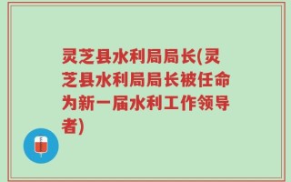 灵芝县水利局局长(灵芝县水利局局长被任命为新一届水利工作领导者)