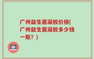 广州益生菌凝胶价格(广州益生菌凝胶多少钱一瓶？)