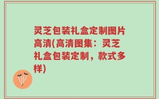 灵芝包装礼盒定制图片高清(高清图集：灵芝礼盒包装定制，款式多样)