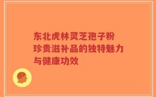 东北虎林灵芝孢子粉 珍贵滋补品的独特魅力与健康功效