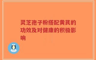灵芝孢子粉搭配黄芪的功效及对健康的积极影响