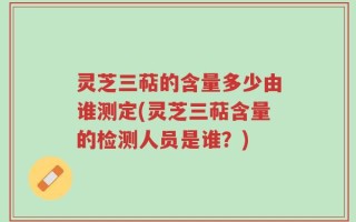 灵芝三萜的含量多少由谁测定(灵芝三萜含量的检测人员是谁？)