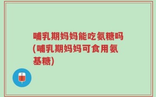 哺乳期妈妈能吃氨糖吗(哺乳期妈妈可食用氨基糖)