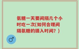 氨糖一天要间隔几个小时吃一次(如何合理间隔氨糖的摄入时间？)