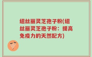 纽丝丽灵芝孢子粉(纽丝丽灵芝孢子粉：提高免疫力的天然配方)