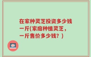 在家种灵芝投资多少钱一斤(家庭种植灵芝，一斤售价多少钱？)