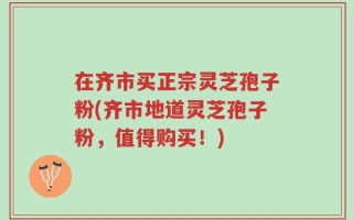 在齐市买正宗灵芝孢子粉(齐市地道灵芝孢子粉，值得购买！)
