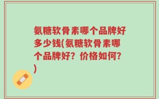 氨糖软骨素哪个品牌好多少钱(氨糖软骨素哪个品牌好？价格如何？)