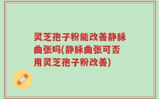 灵芝孢子粉能改善静脉曲张吗(静脉曲张可否用灵芝孢子粉改善)