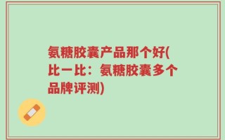 氨糖胶囊产品那个好(比一比：氨糖胶囊多个品牌评测)