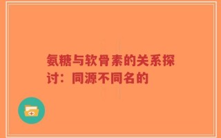 氨糖与软骨素的关系探讨：同源不同名的