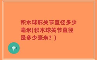 积木球形关节直径多少毫米(积木球关节直径是多少毫米？)