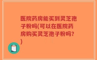 医院药房能买到灵芝孢子粉吗(可以在医院药房购买灵芝孢子粉吗？)