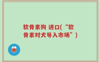 软骨素狗 进口(“软骨素对犬导入市场”)