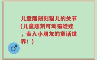 儿童雕刻刻猫儿的关节(儿童雕刻可动猫娃娃，走入小朋友的童话世界！)