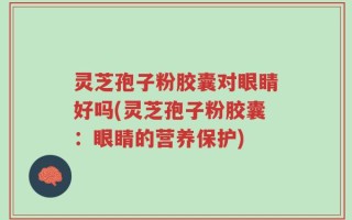 灵芝孢子粉胶囊对眼睛好吗(灵芝孢子粉胶囊：眼睛的营养保护)