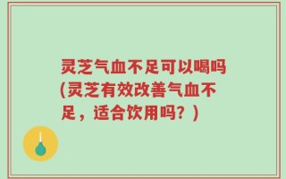 灵芝气血不足可以喝吗(灵芝有效改善气血不足，适合饮用吗？)