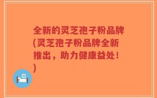 全新的灵芝孢子粉品牌(灵芝孢子粉品牌全新推出，助力健康益处！)