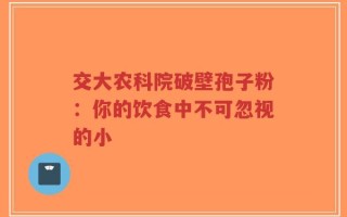 交大农科院破壁孢子粉：你的饮食中不可忽视的小
