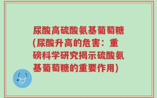 尿酸高硫酸氨基葡萄糖(尿酸升高的危害：重磅科学研究揭示硫酸氨基葡萄糖的重要作用)