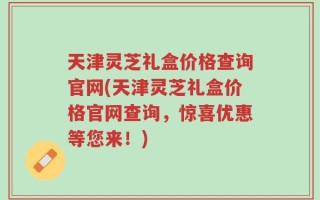 天津灵芝礼盒价格查询官网(天津灵芝礼盒价格官网查询，惊喜优惠等您来！)