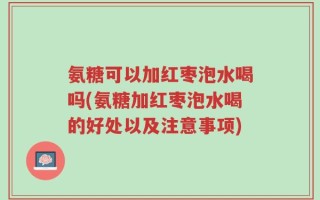 氨糖可以加红枣泡水喝吗(氨糖加红枣泡水喝的好处以及注意事项)