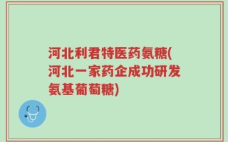 河北利君特医药氨糖(河北一家药企成功研发氨基葡萄糖)