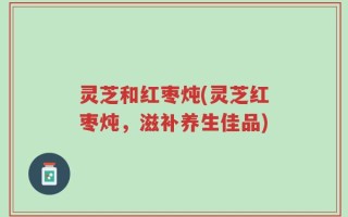 灵芝和红枣炖(灵芝红枣炖，滋补养生佳品)