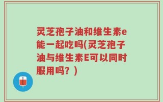 灵芝孢子油和维生素e能一起吃吗(灵芝孢子油与维生素E可以同时服用吗？)