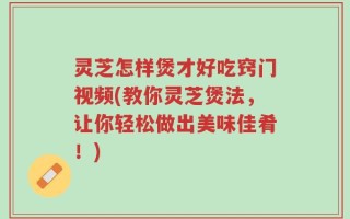 灵芝怎样煲才好吃窍门视频(教你灵芝煲法，让你轻松做出美味佳肴！)