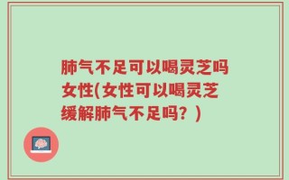 肺气不足可以喝灵芝吗女性(女性可以喝灵芝缓解肺气不足吗？)