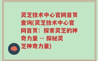 灵芝技术中心官网首页查询(灵芝技术中心官网首页：探索灵芝的神奇力量 -- 探秘灵芝神奇力量)