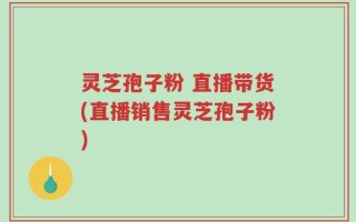 灵芝孢子粉 直播带货(直播销售灵芝孢子粉)