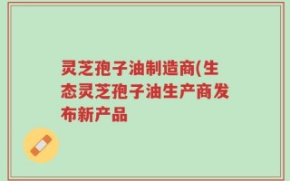 灵芝孢子油制造商(生态灵芝孢子油生产商发布新产品
