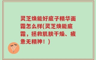 灵芝焕能好底子精华面霜怎么样(灵芝焕能底霜，拯救肌肤干燥、疲惫无精神！)