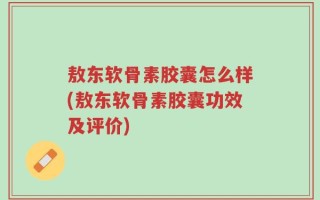 敖东软骨素胶囊怎么样(敖东软骨素胶囊功效及评价)