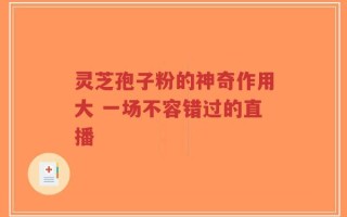 灵芝孢子粉的神奇作用大 一场不容错过的直播