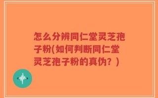 怎么分辨同仁堂灵芝孢子粉(如何判断同仁堂灵芝孢子粉的真伪？)
