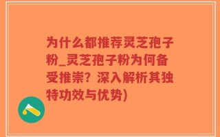 为什么都推荐灵芝孢子粉_灵芝孢子粉为何备受推崇？深入解析其独特功效与优势)