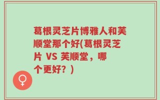 葛根灵芝片博雅人和芙顺堂那个好(葛根灵芝片 VS 芙顺堂，哪个更好？)