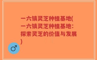 一六镇灵芝种植基地(一六镇灵芝种植基地：探索灵芝的价值与发展)