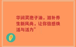 华润灵孢子油，滋补养生新风尚，让你倍感焕活与活力”