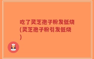 吃了灵芝孢子粉发低烧(灵芝孢子粉引发低烧)