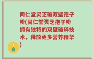 同仁堂灵芝破双壁孢子粉(同仁堂灵芝孢子粉拥有独特的双壁破碎技术，释放更多营养精华)