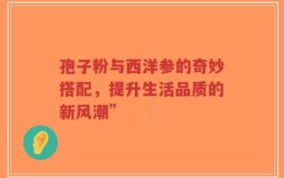 孢子粉与西洋参的奇妙搭配，提升生活品质的新风潮”